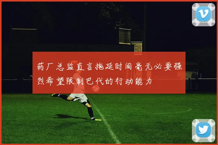 药厂总监直言拖延时间毫无必要强烈希望限制巴代的行动能力