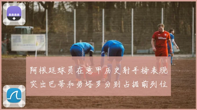 阿根廷球员在意甲历史射手榜表现突出巴蒂和劳塔罗分别占据前列位置