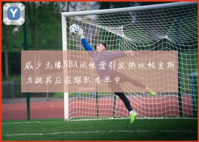 威少无缘NBA训练营引发热议帕金斯力挺其应在球队名单中