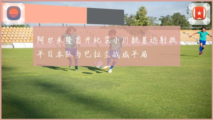 阿尔米隆首开纪录小川航基远射扳平日本队与巴拉圭战成平局