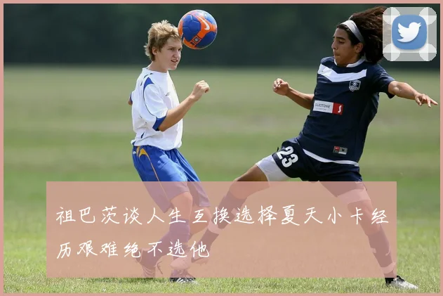 祖巴茨谈人生互换选择夏天小卡经历艰难绝不选他