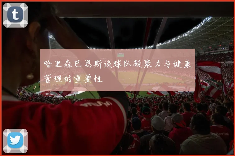 哈里森巴恩斯谈球队凝聚力与健康管理的重要性