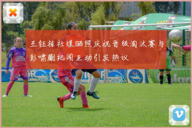 王钰栋社媒晒照庆祝晋级淘汰赛与彭啸蒯纪闻互动引发热议