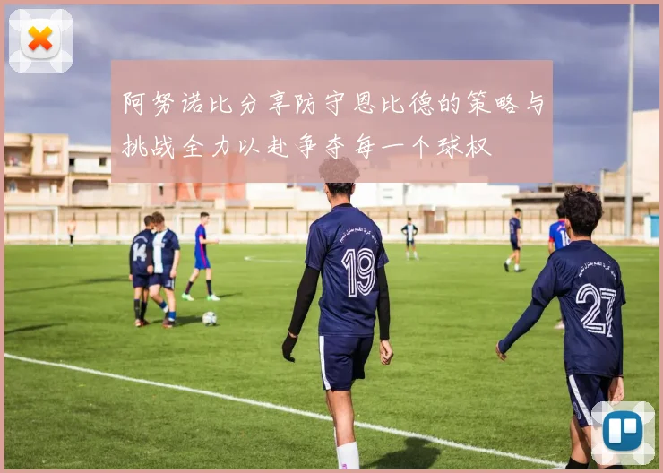阿努诺比分享防守恩比德的策略与挑战全力以赴争夺每一个球权