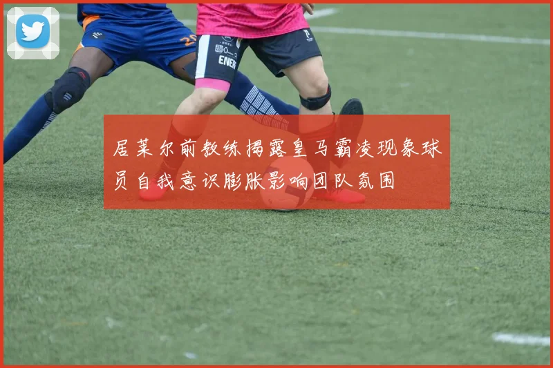 居莱尔前教练揭露皇马霸凌现象球员自我意识膨胀影响团队氛围