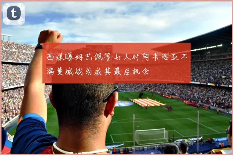 西媒曝姆巴佩等七人对阿韦洛亚不满曼城战或成其最后机会
