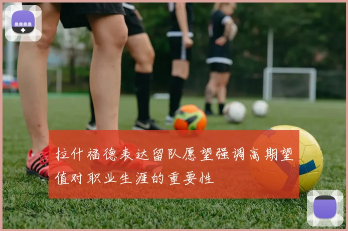 拉什福德表达留队愿望强调高期望值对职业生涯的重要性