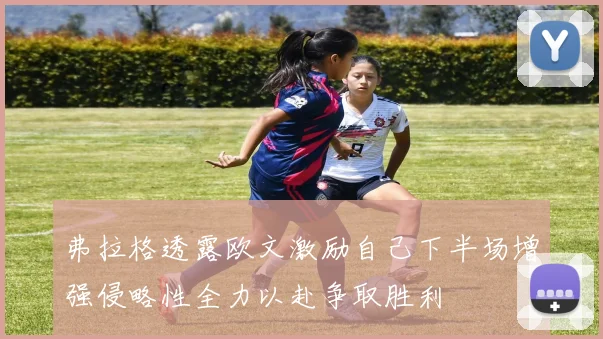 弗拉格透露欧文激励自己下半场增强侵略性全力以赴争取胜利