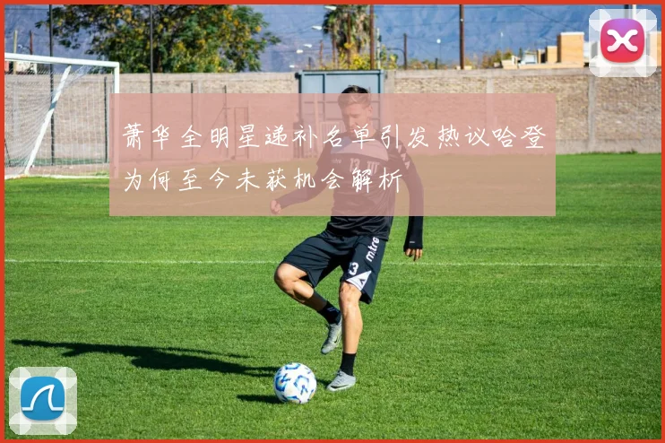 萧华全明星递补名单引发热议哈登为何至今未获机会解析