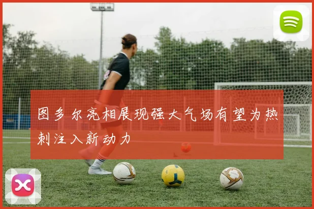 图多尔亮相展现强大气场有望为热刺注入新动力