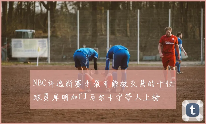 NBC评选新赛季最可能被交易的十位球员库明加CJ马尔卡宁等人上榜