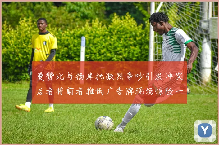 曼赞比与扬库托激烈争吵引发冲突后者将前者推倒广告牌现场惊险一幕