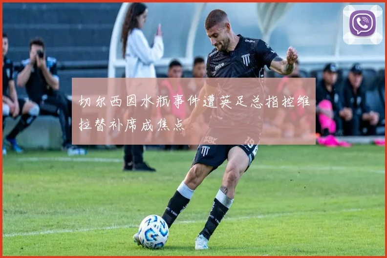 切尔西因水瓶事件遭英足总指控维拉替补席成焦点