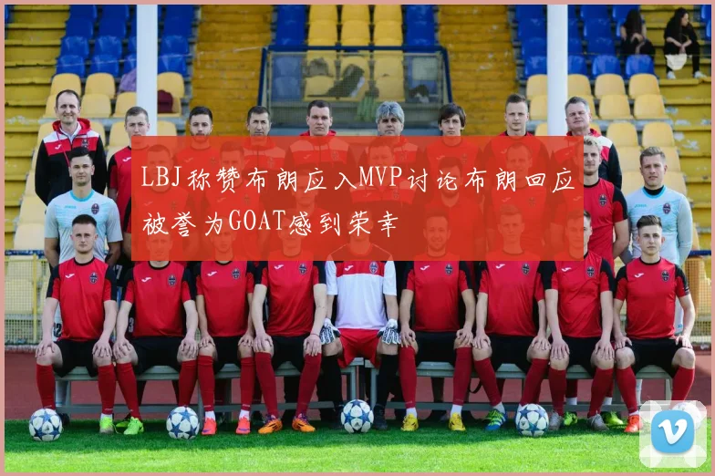LBJ称赞布朗应入MVP讨论布朗回应被誉为GOAT感到荣幸