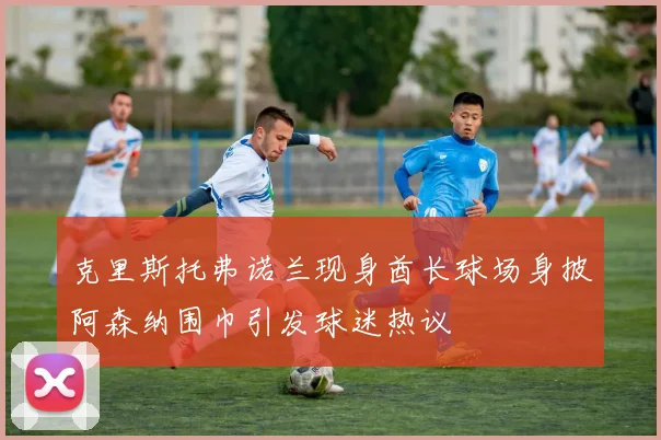克里斯托弗诺兰现身酋长球场身披阿森纳围巾引发球迷热议