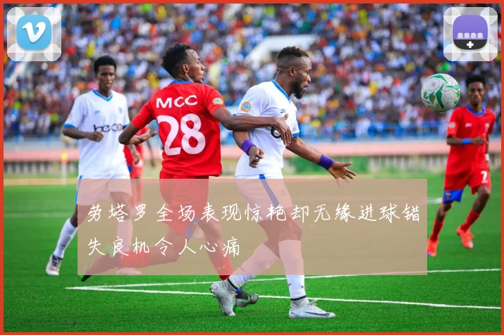 劳塔罗全场表现惊艳却无缘进球错失良机令人心痛