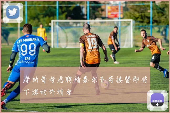 摩纳哥考虑聘请泰尔齐奇接替即将下课的许特尔