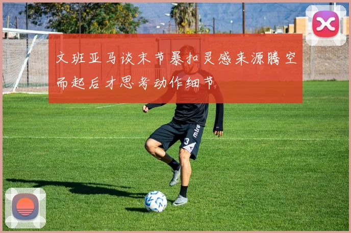 文班亚马谈末节暴扣灵感来源腾空而起后才思考动作细节