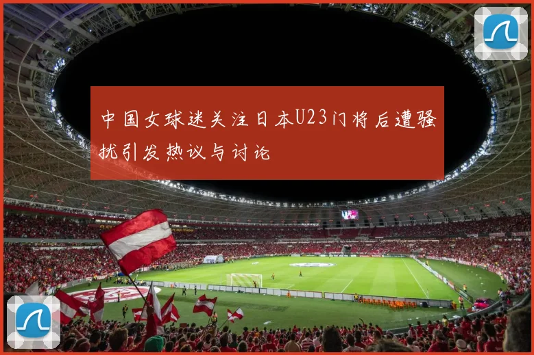 中国女球迷关注日本U23门将后遭骚扰引发热议与讨论