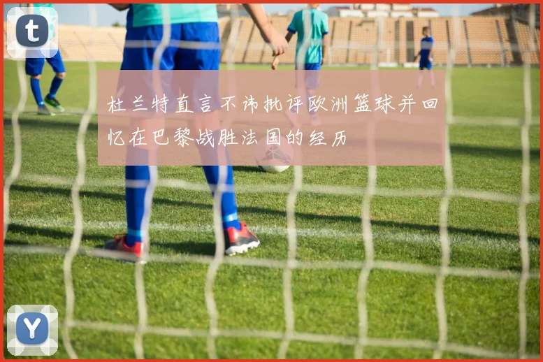 杜兰特直言不讳批评欧洲篮球并回忆在巴黎战胜法国的经历
