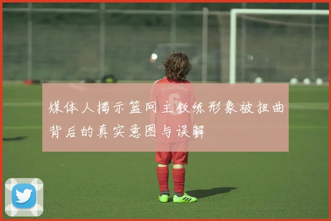 媒体人揭示篮网主教练形象被扭曲背后的真实意图与误解