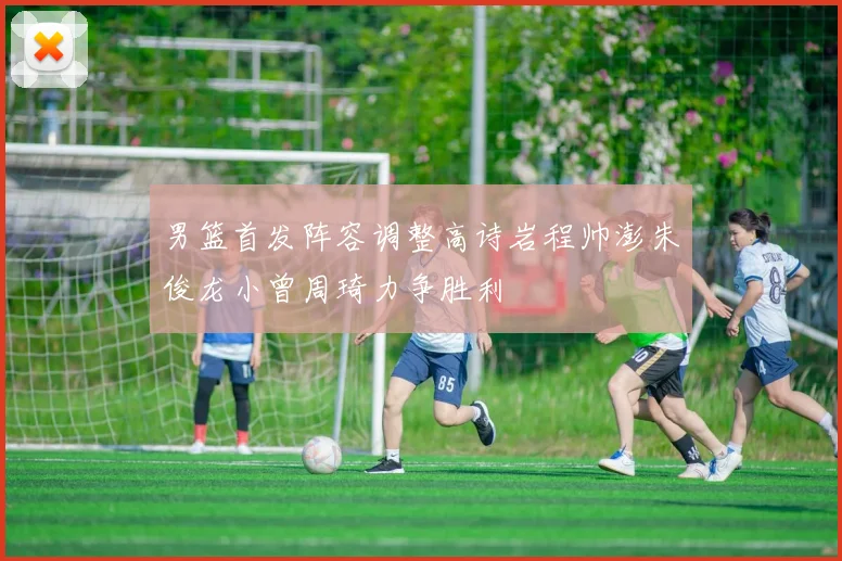 男篮首发阵容调整高诗岩程帅澎朱俊龙小曾周琦力争胜利