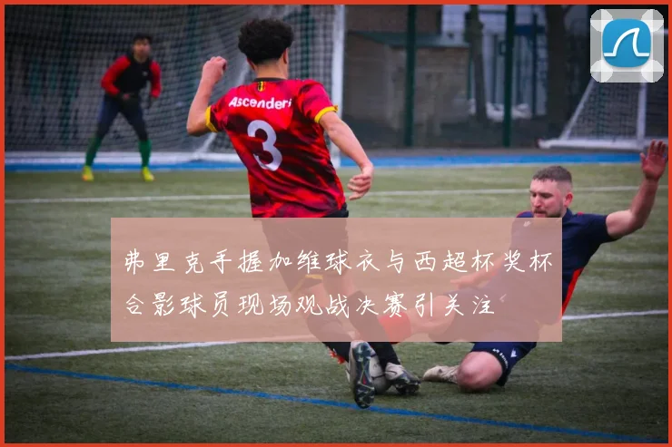 弗里克手握加维球衣与西超杯奖杯合影球员现场观战决赛引关注