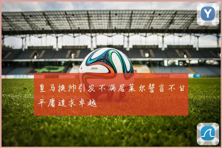 皇马换帅引发不满居莱尔誓言不甘平庸追求卓越