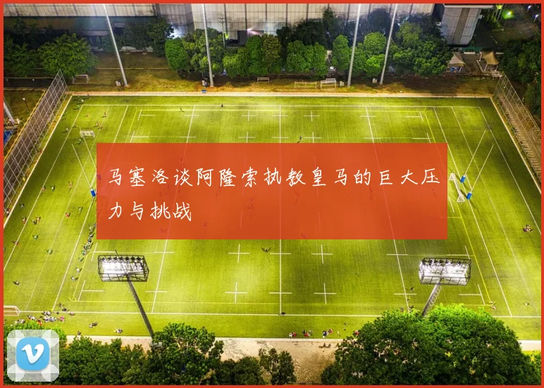 马塞洛谈阿隆索执教皇马的巨大压力与挑战