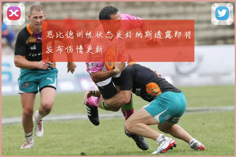 恩比德训练状态良好纳斯透露即将发布伤情更新